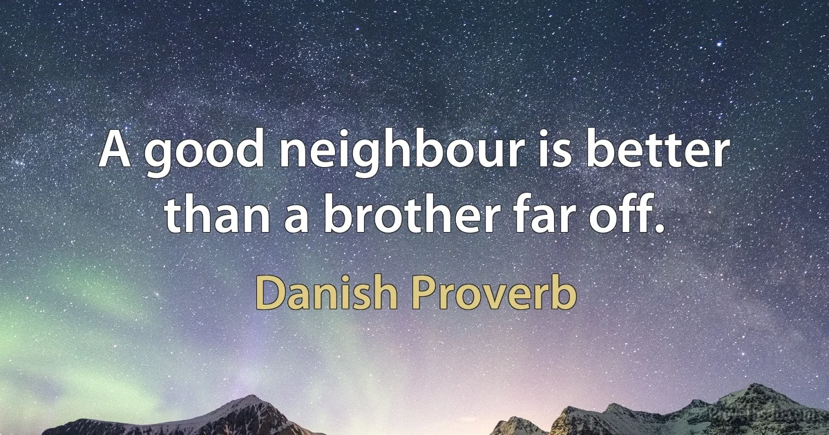 A good neighbour is better than a brother far off. (Danish Proverb)