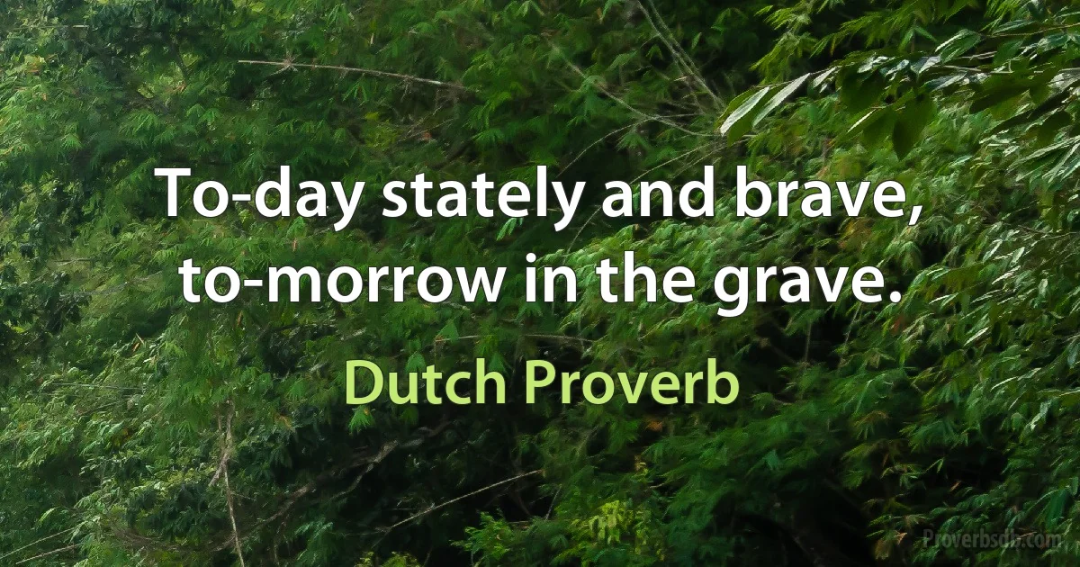 To-day stately and brave, to-morrow in the grave. (Dutch Proverb)