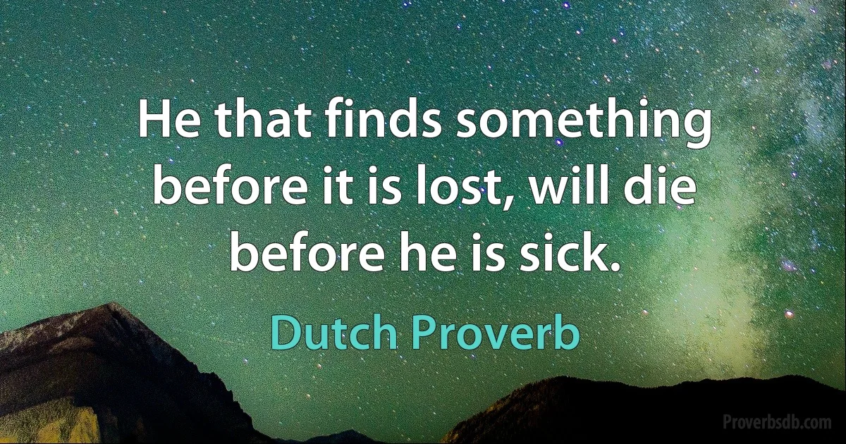 He that finds something before it is lost, will die before he is sick. (Dutch Proverb)