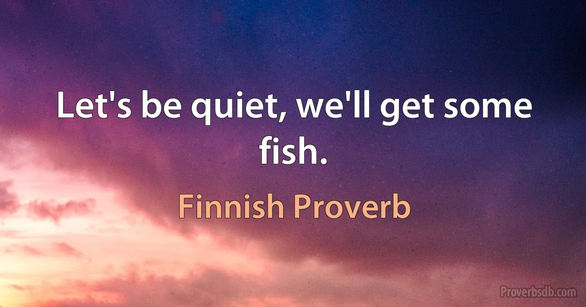 Let's be quiet, we'll get some fish. (Finnish Proverb)