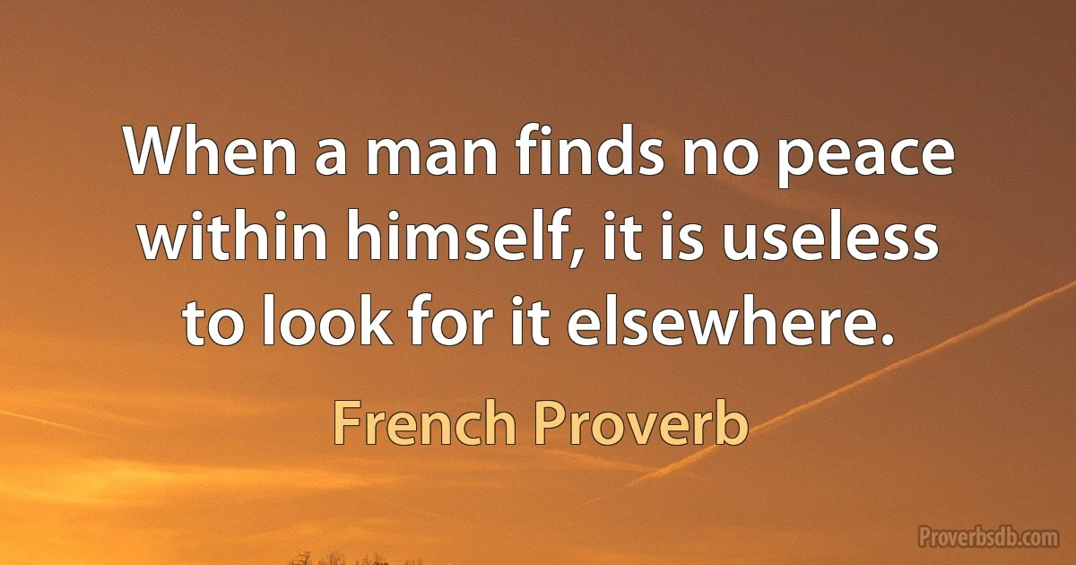 When a man finds no peace within himself, it is useless to look for it elsewhere. (French Proverb)