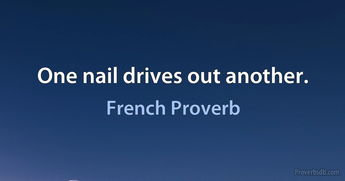 One nail drives out another. (French Proverb)