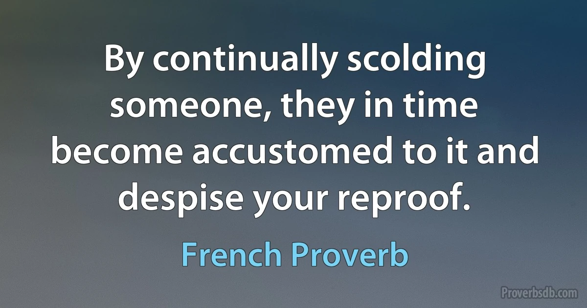 By continually scolding someone, they in time become accustomed to it and despise your reproof. (French Proverb)