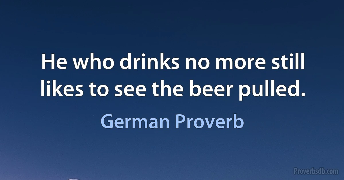 He who drinks no more still likes to see the beer pulled. (German Proverb)