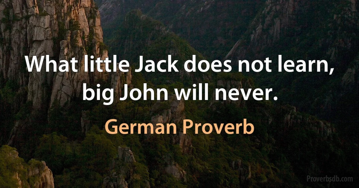 What little Jack does not learn, big John will never. (German Proverb)