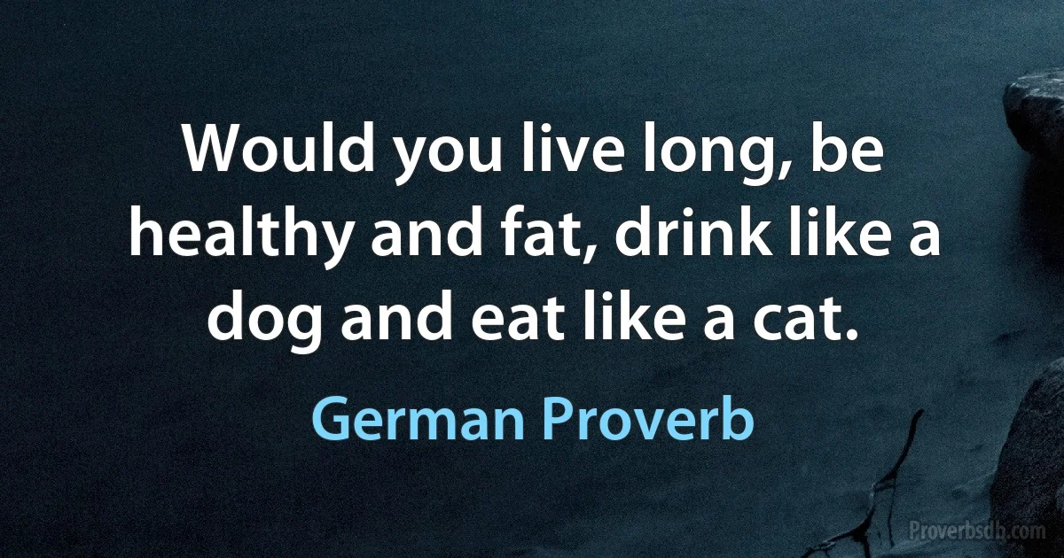 Would you live long, be healthy and fat, drink like a dog and eat like a cat. (German Proverb)