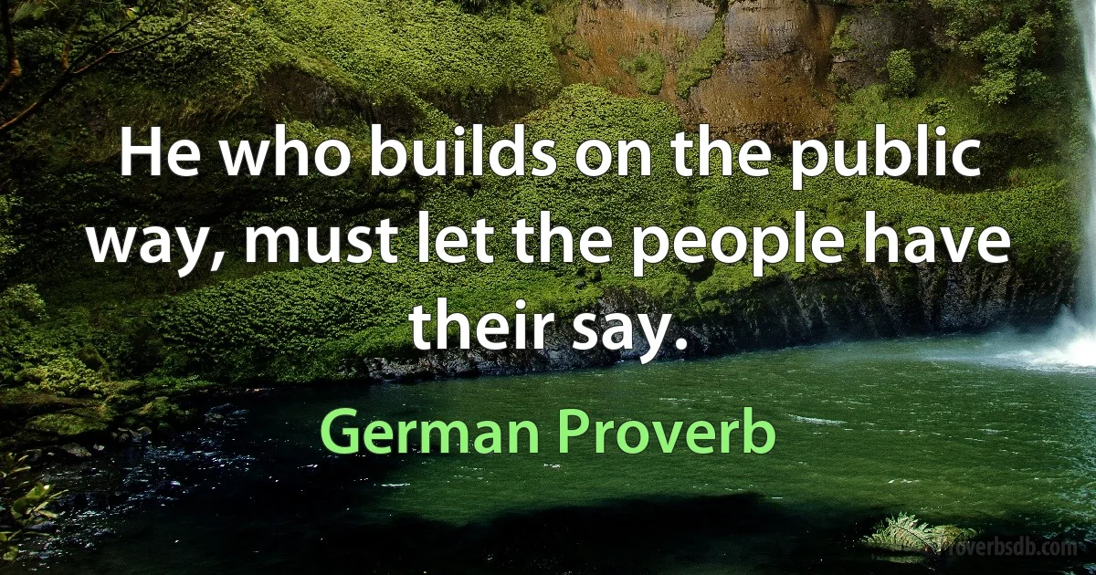 He who builds on the public way, must let the people have their say. (German Proverb)