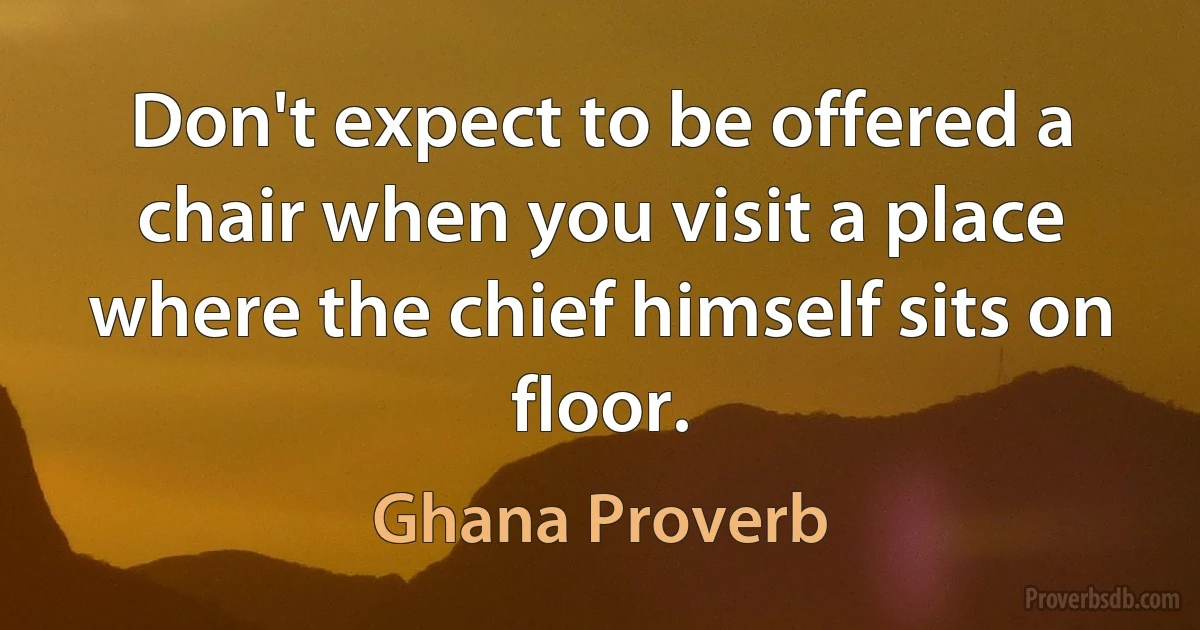 Don't expect to be offered a chair when you visit a place where the chief himself sits on floor. (Ghana Proverb)