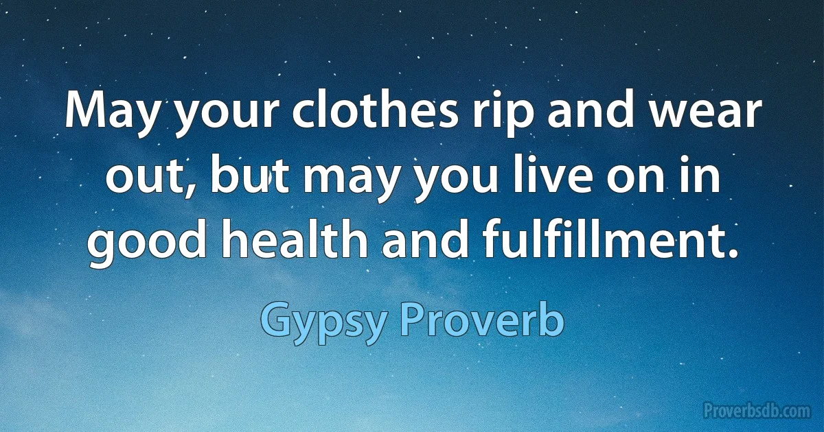 May your clothes rip and wear out, but may you live on in good health and fulfillment. (Gypsy Proverb)