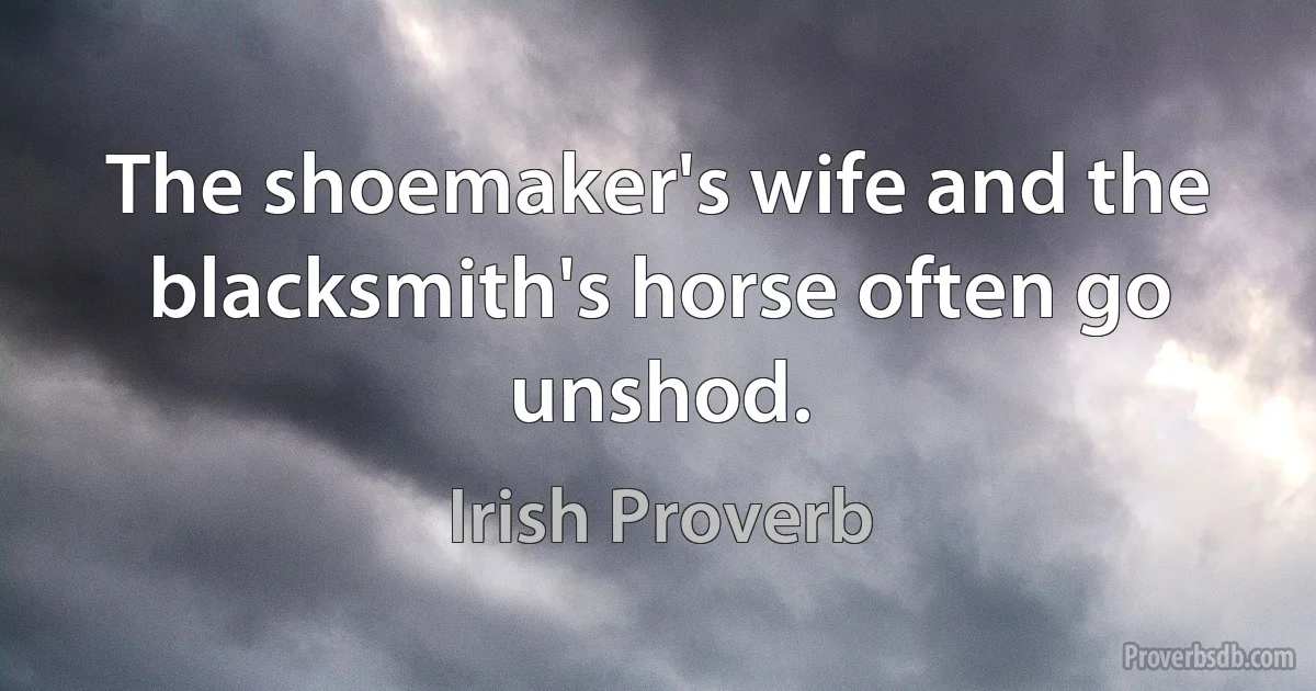 The shoemaker's wife and the blacksmith's horse often go unshod. (Irish Proverb)