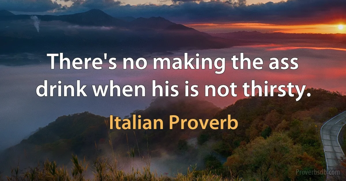 There's no making the ass drink when his is not thirsty. (Italian Proverb)