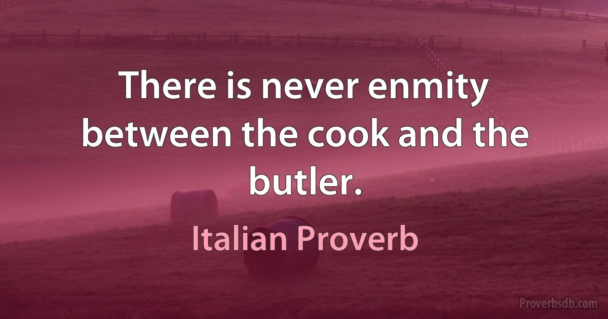 There is never enmity between the cook and the butler. (Italian Proverb)