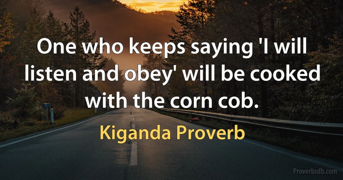 One who keeps saying 'I will listen and obey' will be cooked with the corn cob. (Kiganda Proverb)