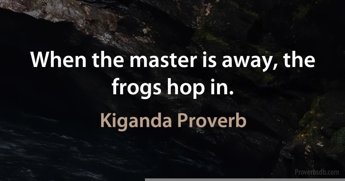 When the master is away, the frogs hop in. (Kiganda Proverb)