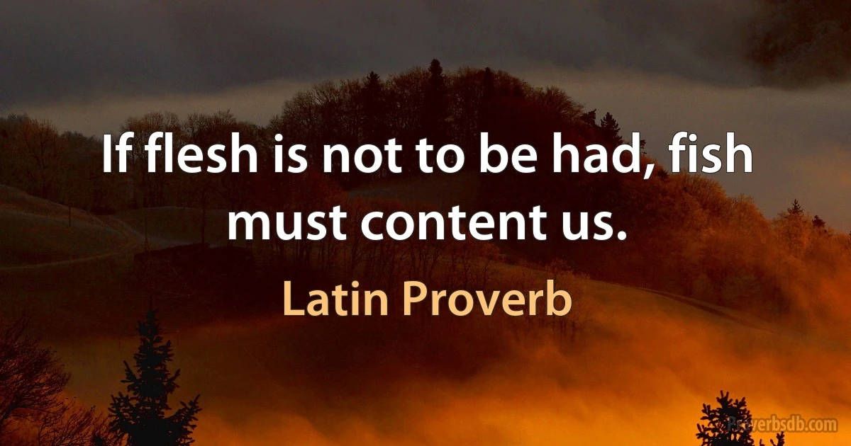 If flesh is not to be had, fish must content us. (Latin Proverb)