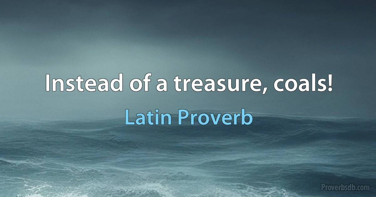 Instead of a treasure, coals! (Latin Proverb)