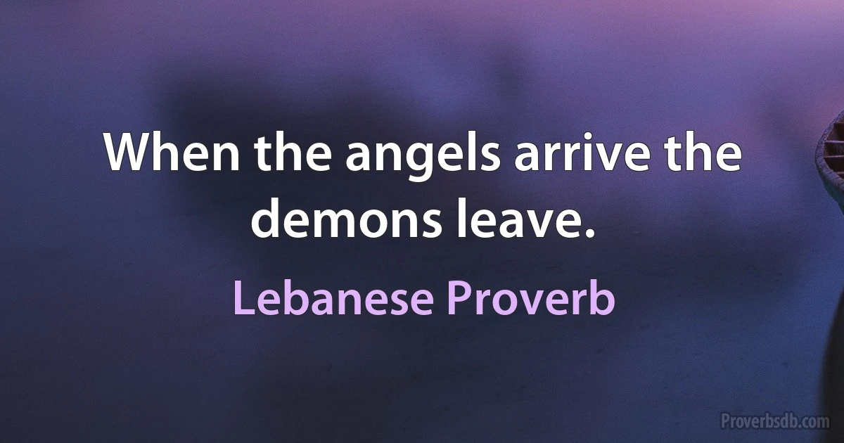 When the angels arrive the demons leave. (Lebanese Proverb)