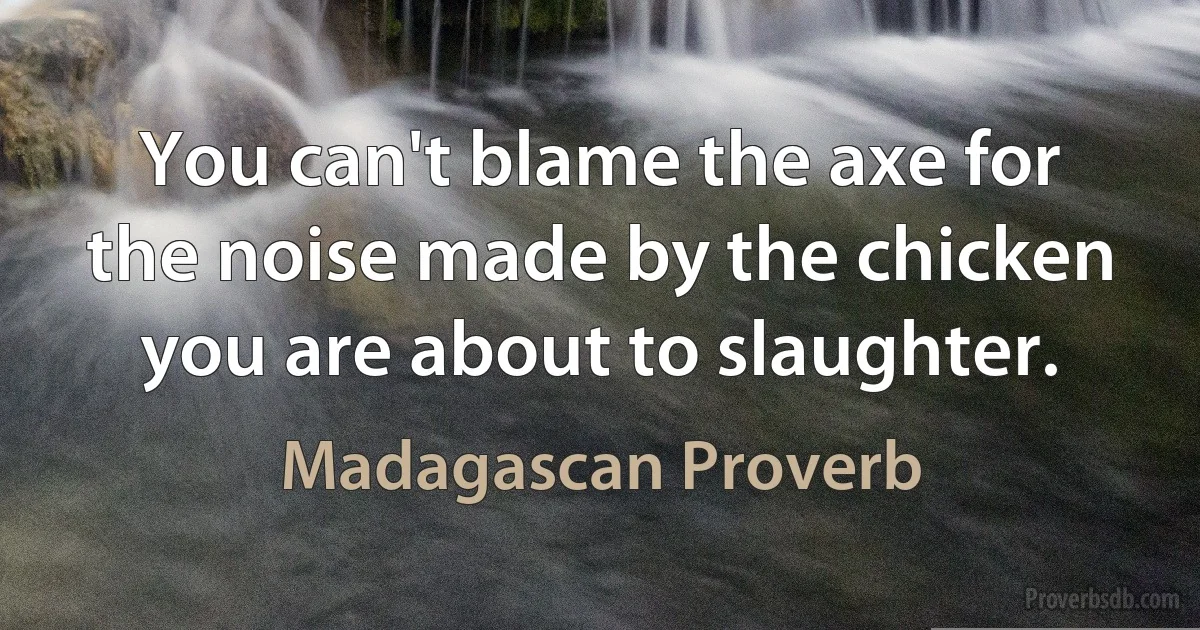 You can't blame the axe for the noise made by the chicken you are about to slaughter. (Madagascan Proverb)