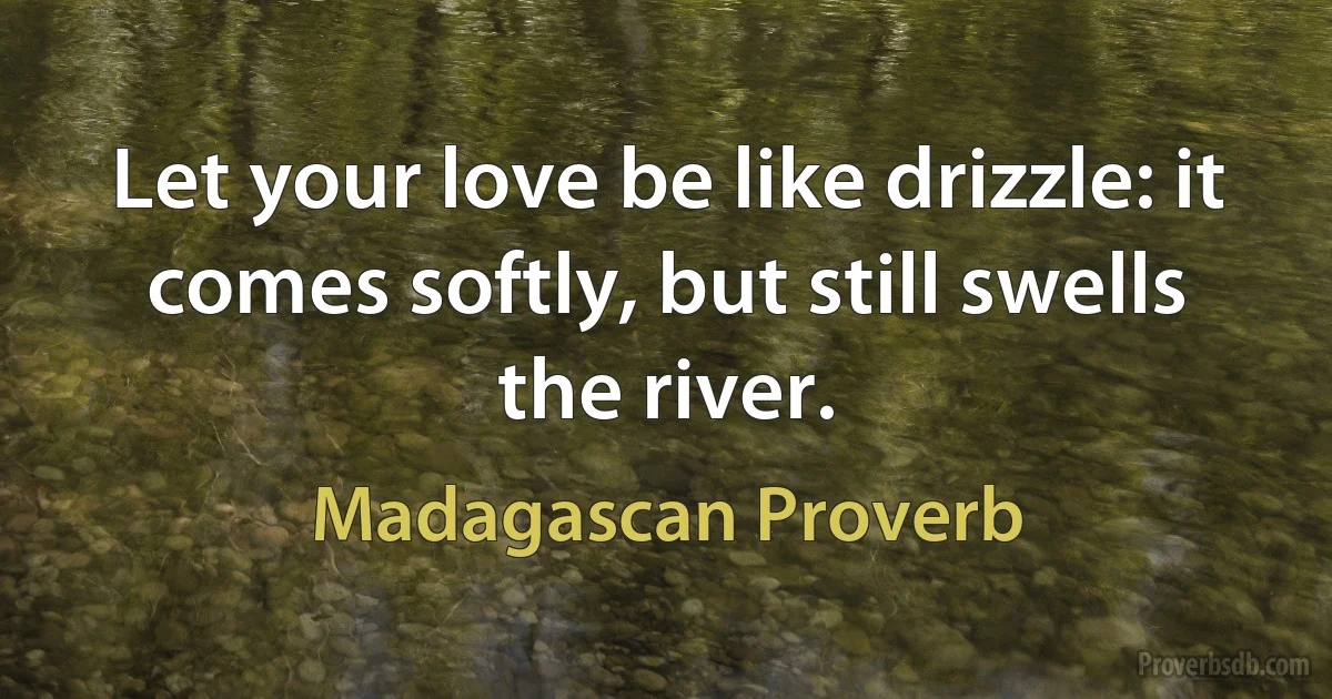 Let your love be like drizzle: it comes softly, but still swells the river. (Madagascan Proverb)