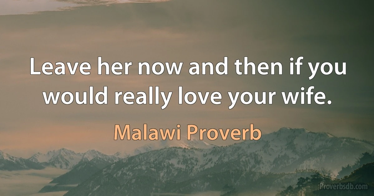 Leave her now and then if you would really love your wife. (Malawi Proverb)