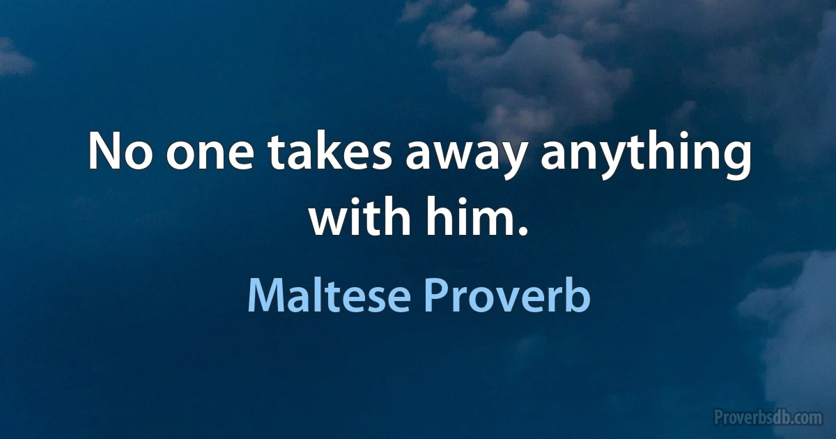 No one takes away anything with him. (Maltese Proverb)