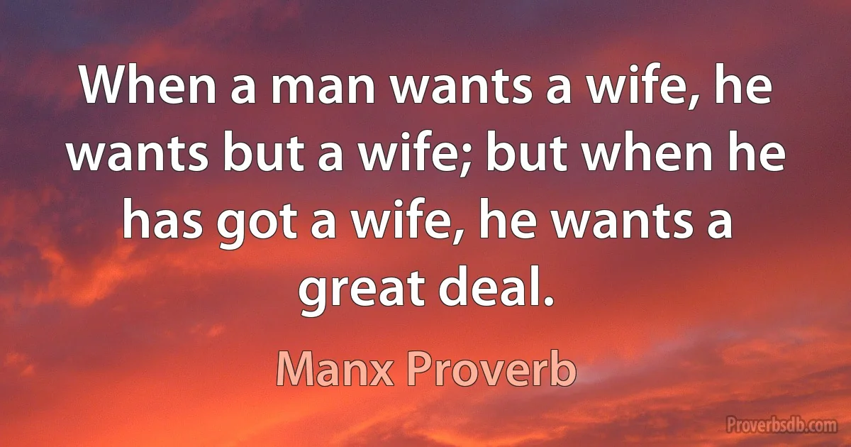 When a man wants a wife, he wants but a wife; but when he has got a wife, he wants a great deal. (Manx Proverb)