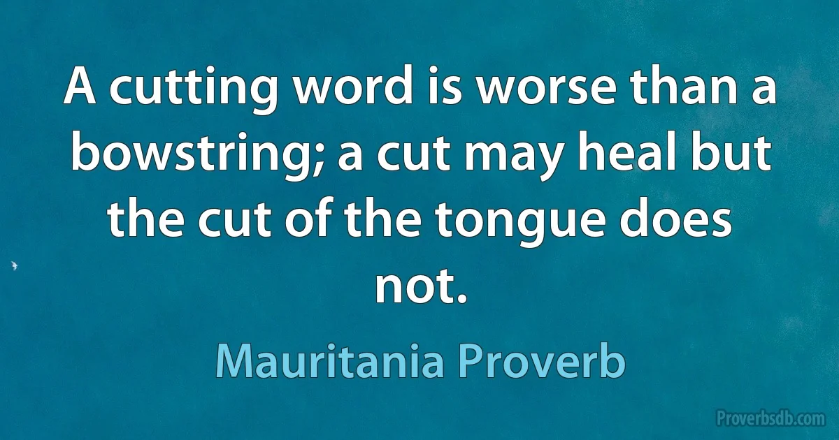 A cutting word is worse than a bowstring; a cut may heal but the cut of the tongue does not. (Mauritania Proverb)