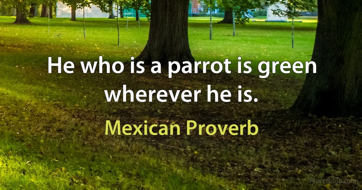 He who is a parrot is green wherever he is. (Mexican Proverb)