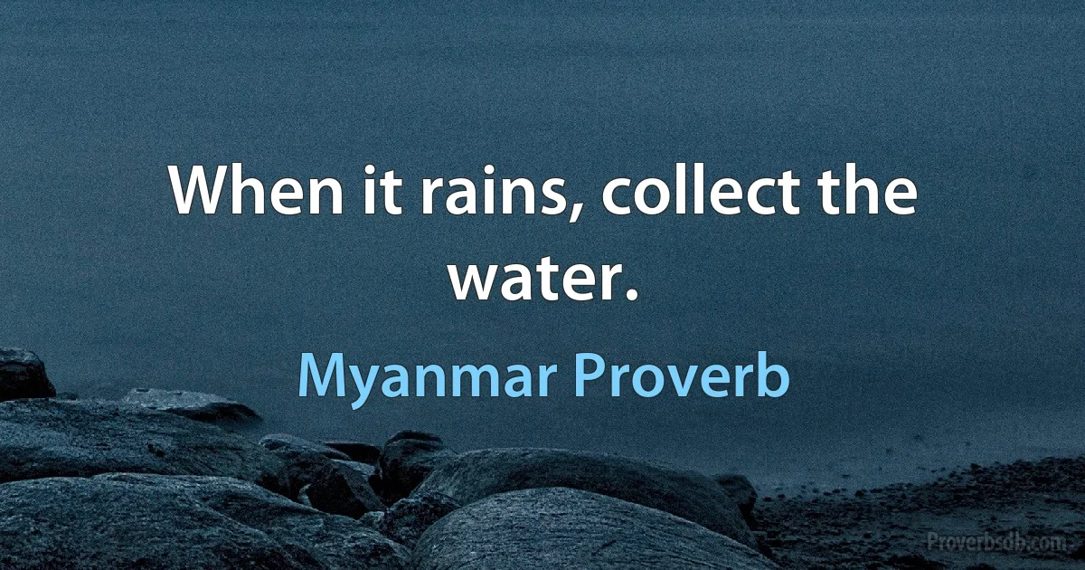 When it rains, collect the water. (Myanmar Proverb)