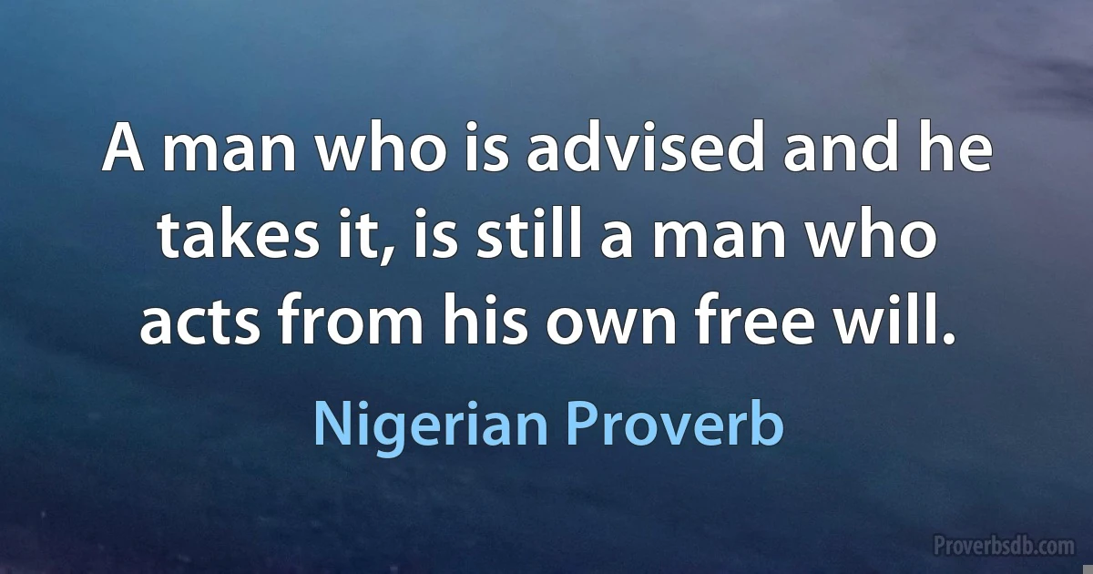 A man who is advised and he takes it, is still a man who acts from his own free will. (Nigerian Proverb)