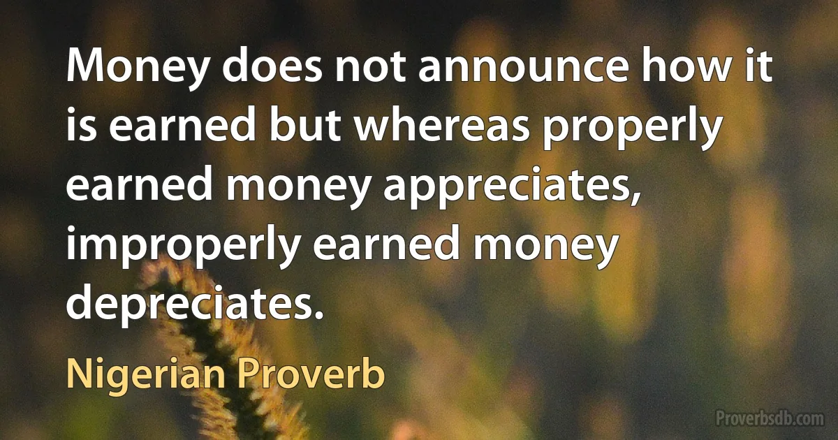 Money does not announce how it is earned but whereas properly earned money appreciates, improperly earned money depreciates. (Nigerian Proverb)