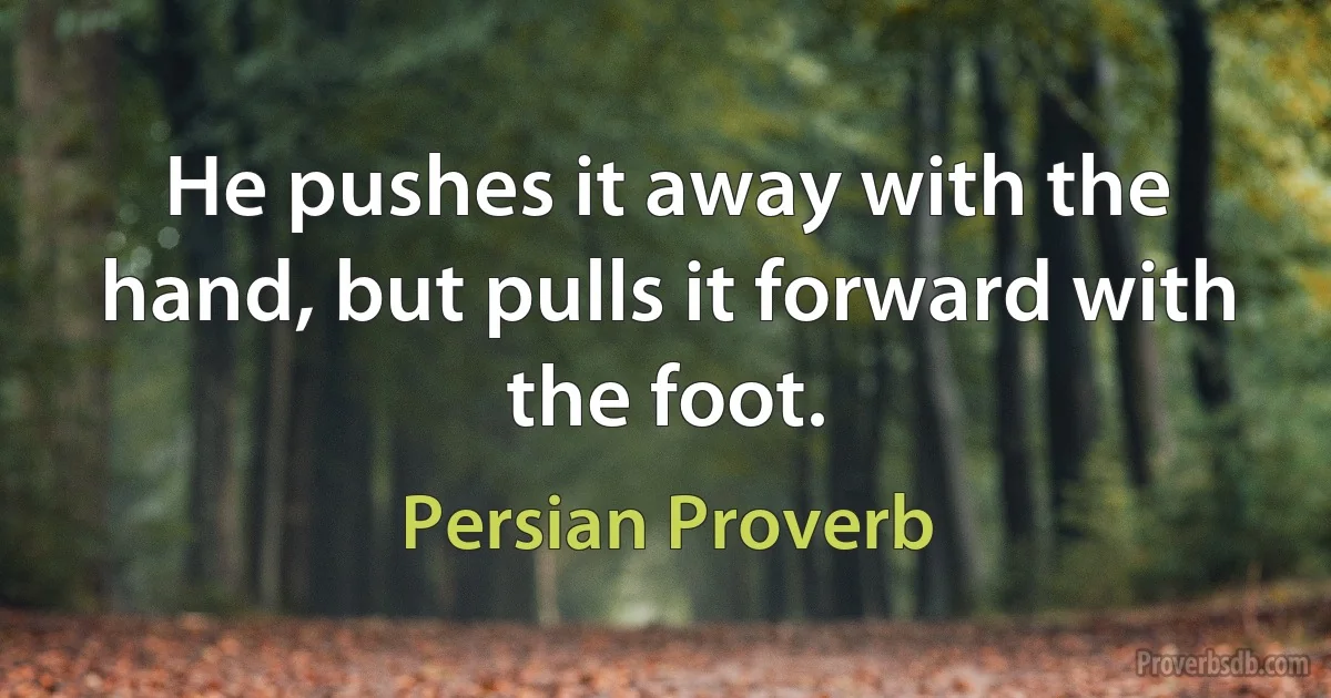 He pushes it away with the hand, but pulls it forward with the foot. (Persian Proverb)