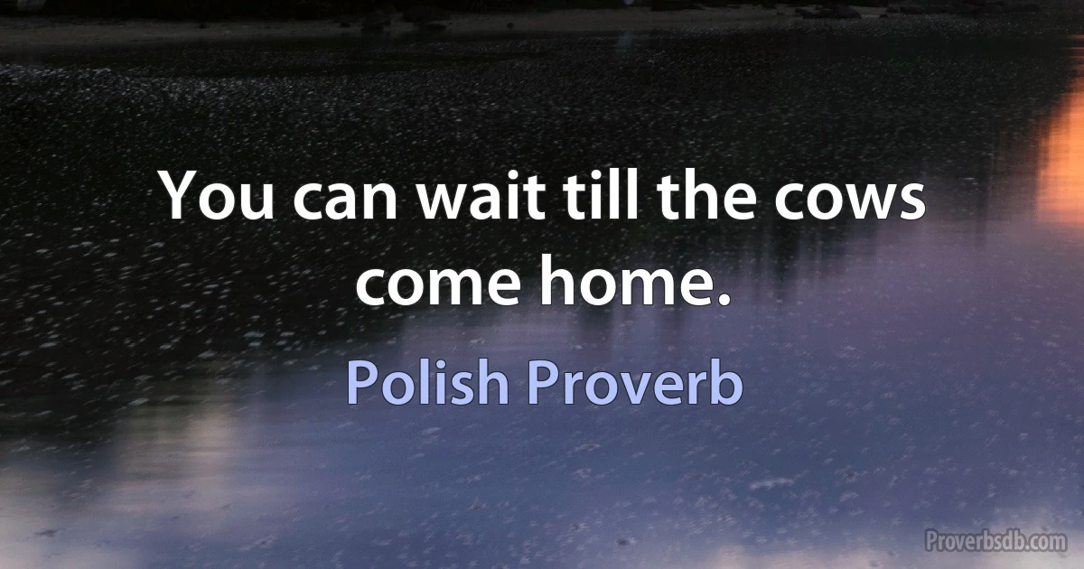 You can wait till the cows come home. (Polish Proverb)