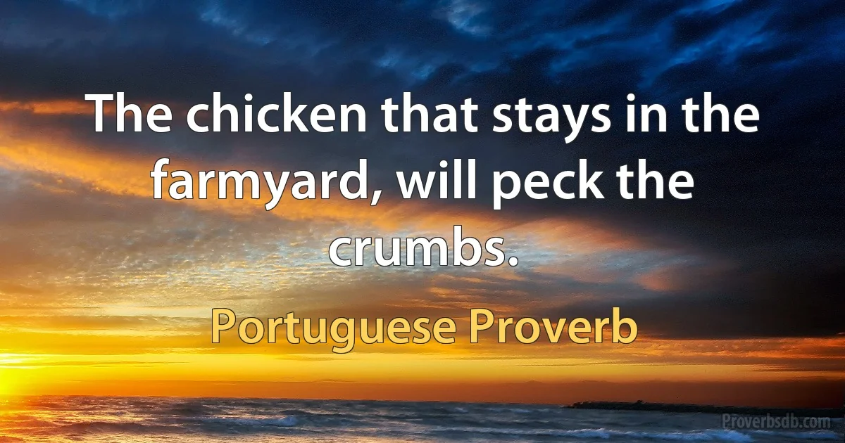 The chicken that stays in the farmyard, will peck the crumbs. (Portuguese Proverb)