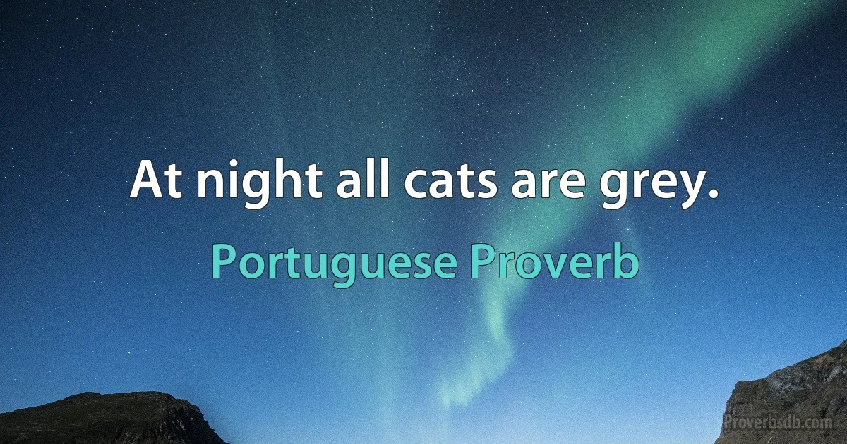 At night all cats are grey. (Portuguese Proverb)