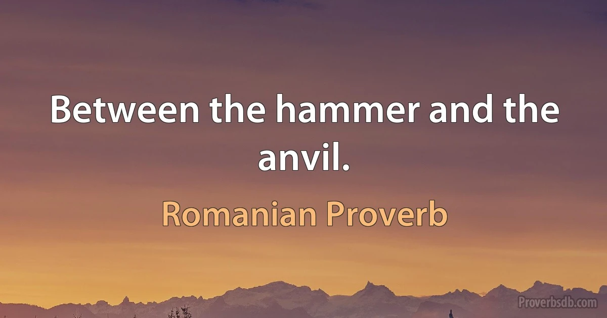 Between the hammer and the anvil. (Romanian Proverb)