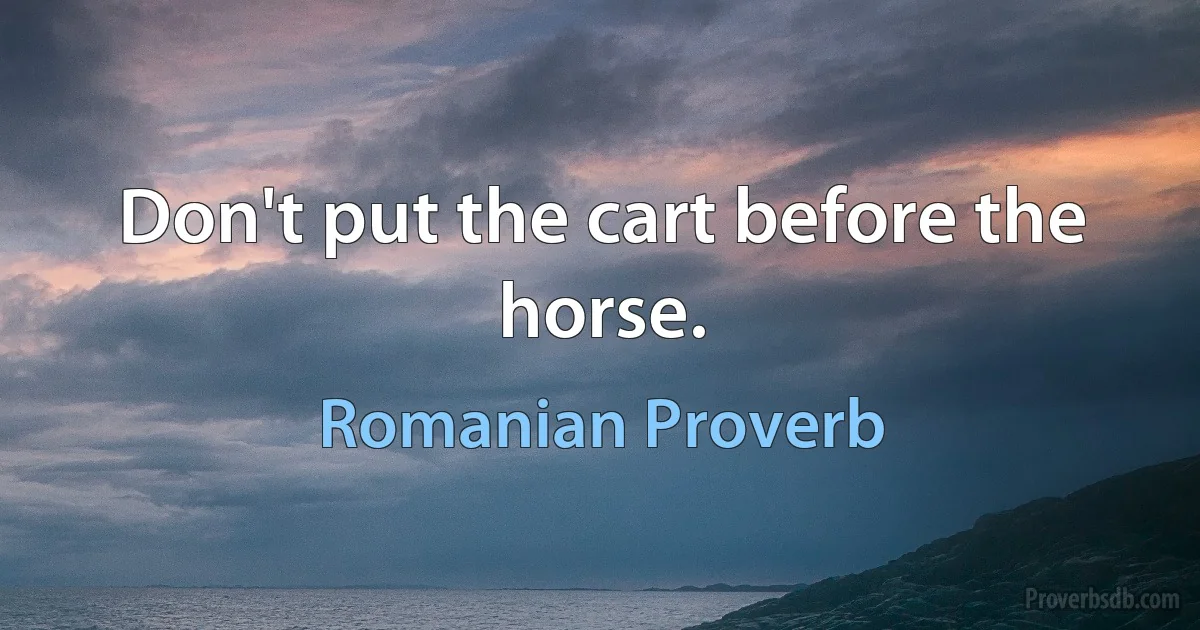 Don't put the cart before the horse. (Romanian Proverb)