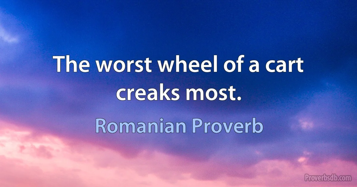 The worst wheel of a cart creaks most. (Romanian Proverb)