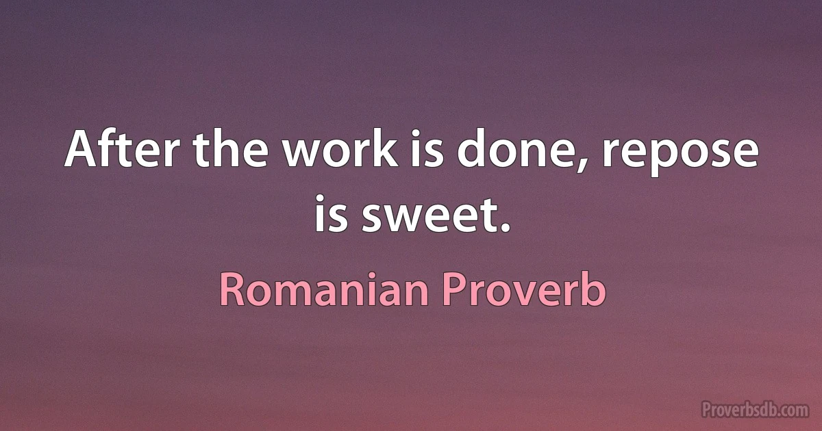 After the work is done, repose is sweet. (Romanian Proverb)