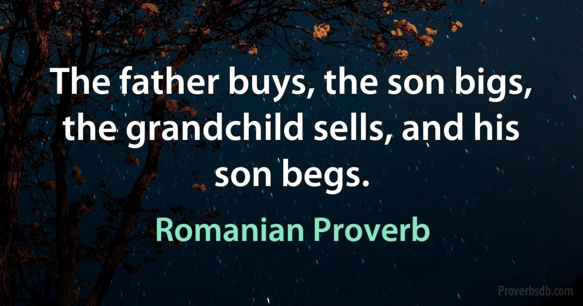 The father buys, the son bigs, the grandchild sells, and his son begs. (Romanian Proverb)