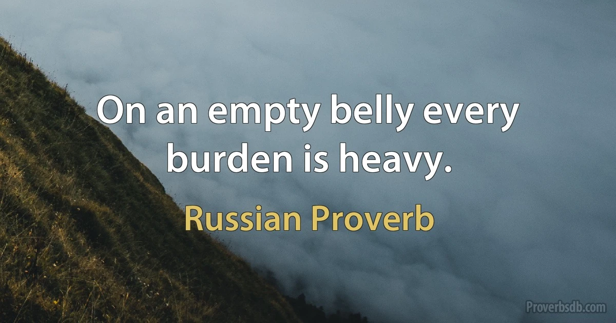 On an empty belly every burden is heavy. (Russian Proverb)