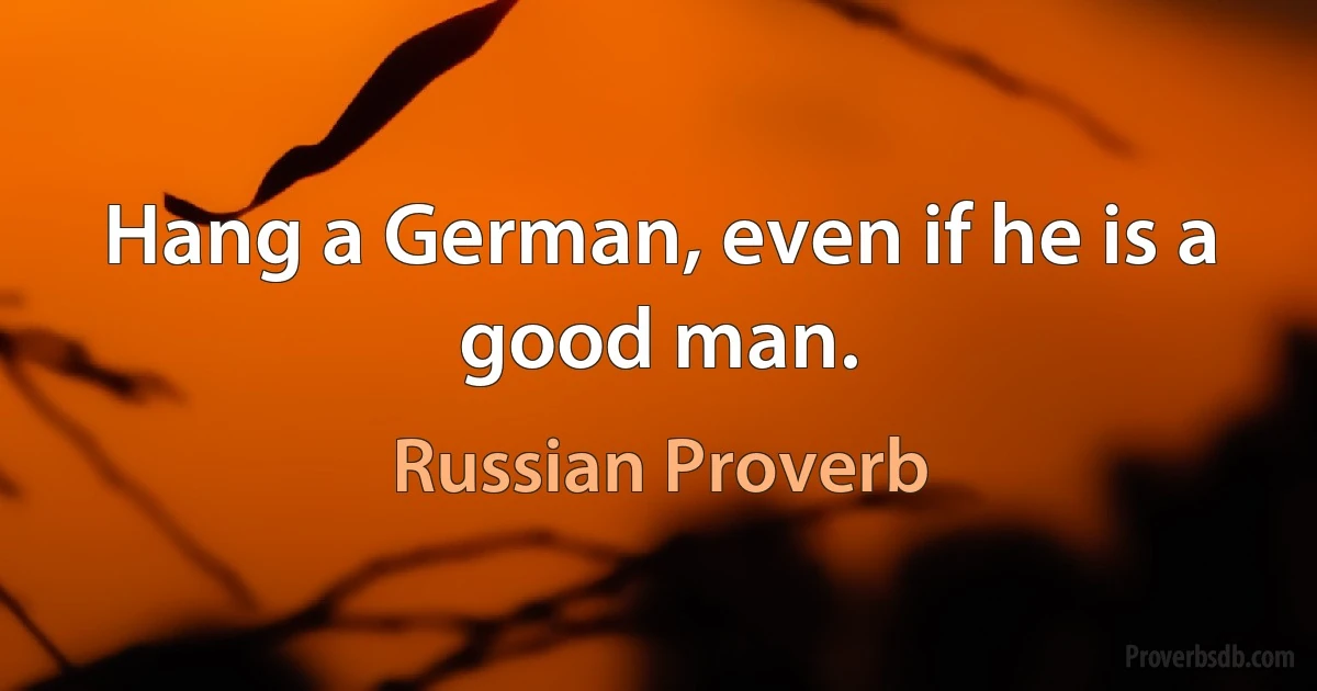 Hang a German, even if he is a good man. (Russian Proverb)