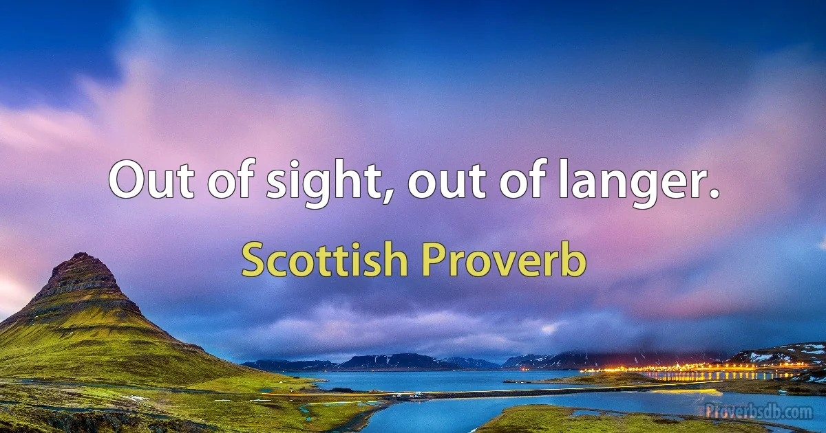 Out of sight, out of langer. (Scottish Proverb)