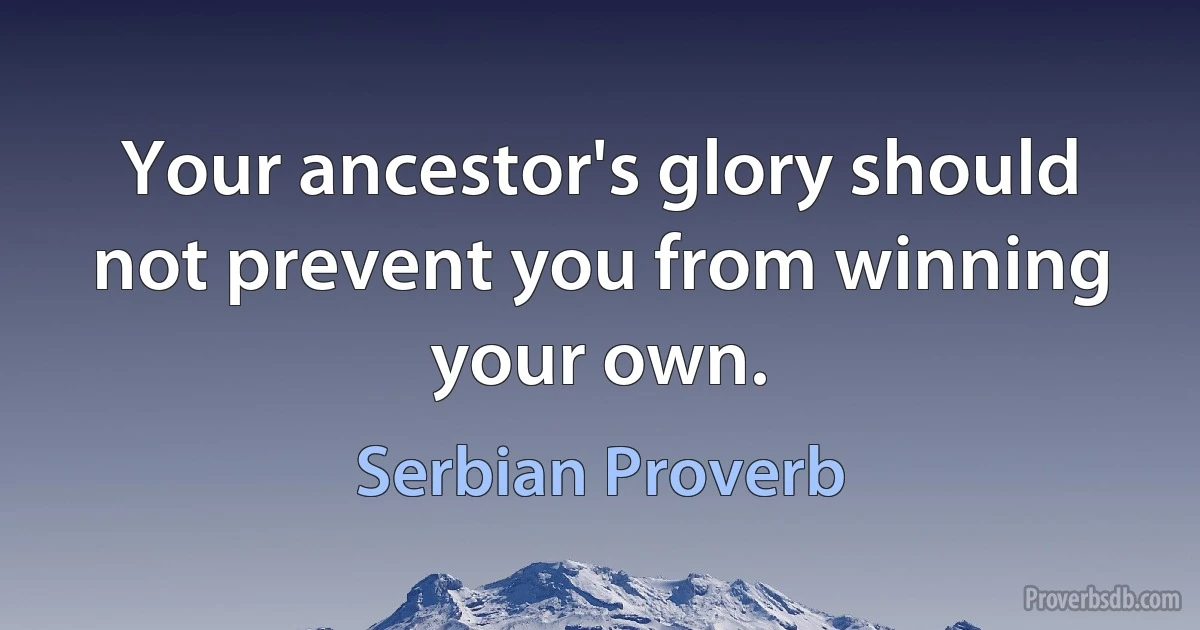 Your ancestor's glory should not prevent you from winning your own. (Serbian Proverb)