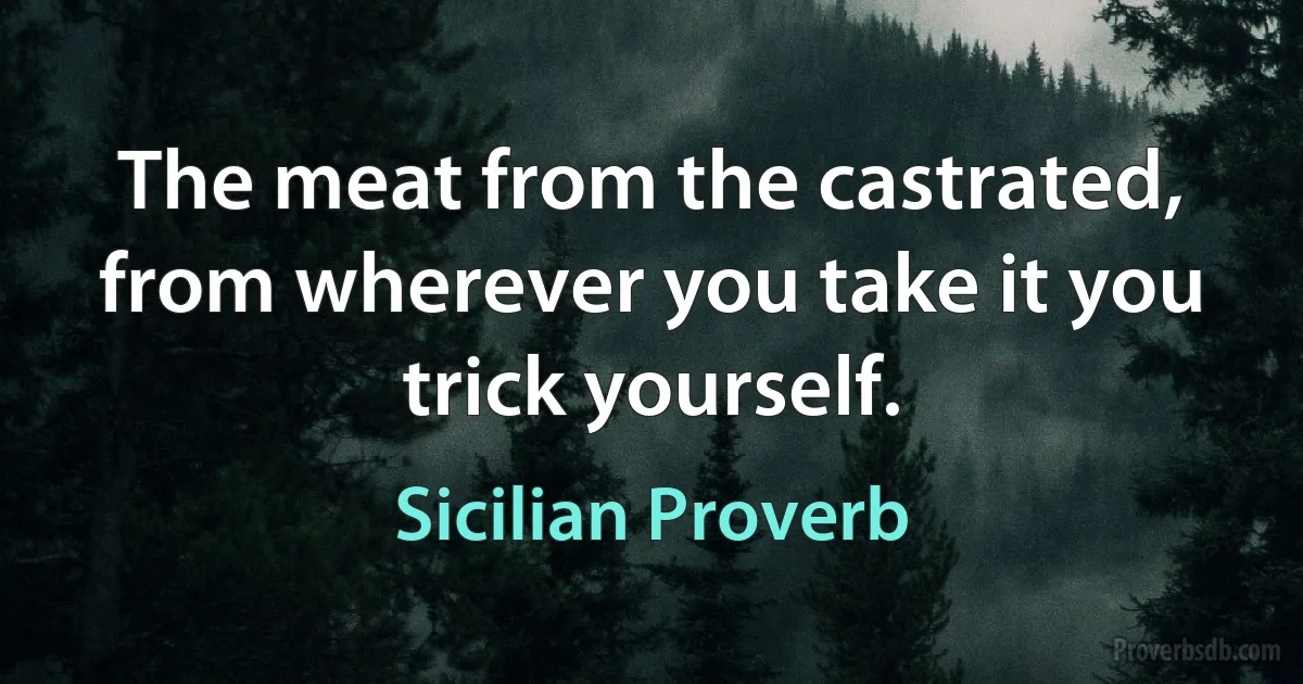 The meat from the castrated, from wherever you take it you trick yourself. (Sicilian Proverb)