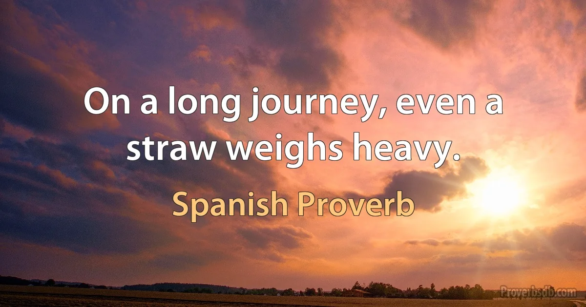 On a long journey, even a straw weighs heavy. (Spanish Proverb)