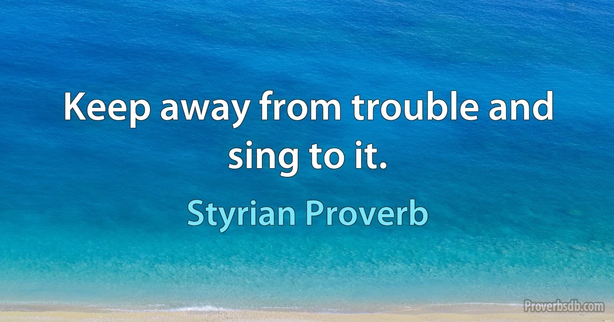 Keep away from trouble and sing to it. (Styrian Proverb)