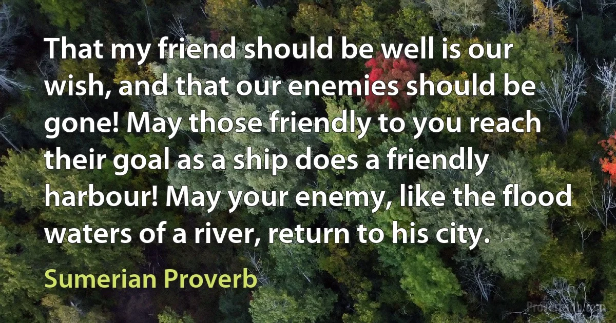 That my friend should be well is our wish, and that our enemies should be gone! May those friendly to you reach their goal as a ship does a friendly harbour! May your enemy, like the flood waters of a river, return to his city. (Sumerian Proverb)