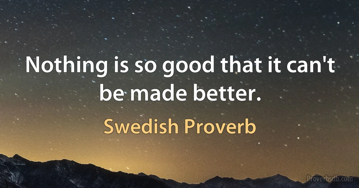 Nothing is so good that it can't be made better. (Swedish Proverb)