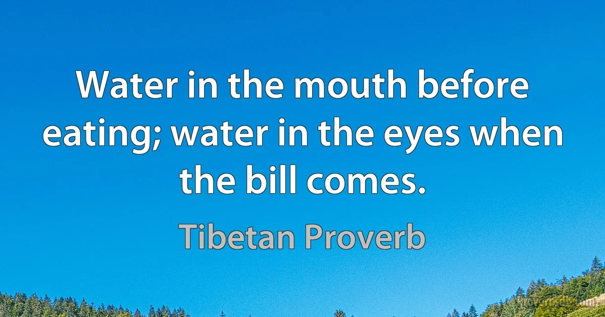 Water in the mouth before eating; water in the eyes when the bill comes. (Tibetan Proverb)